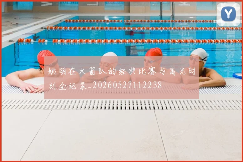 姚明在火箭队的经典比赛与高光时刻全记录_20260527112238
