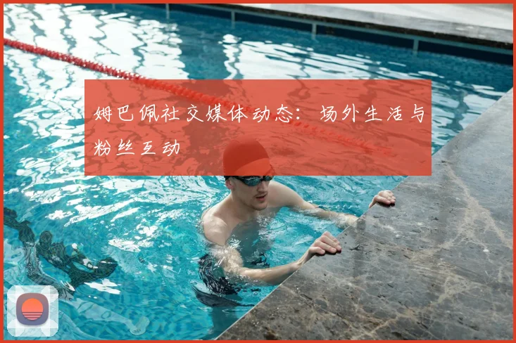 姆巴佩社交媒体动态:场外生活与粉丝互动