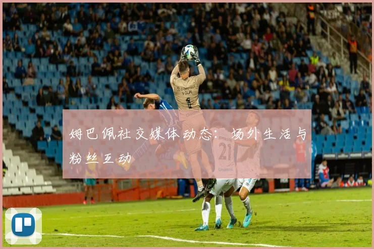 姆巴佩社交媒体动态:场外生活与粉丝互动