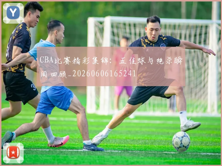 CBA比赛精彩集锦：五佳球与绝杀瞬间回顾_20260606165241