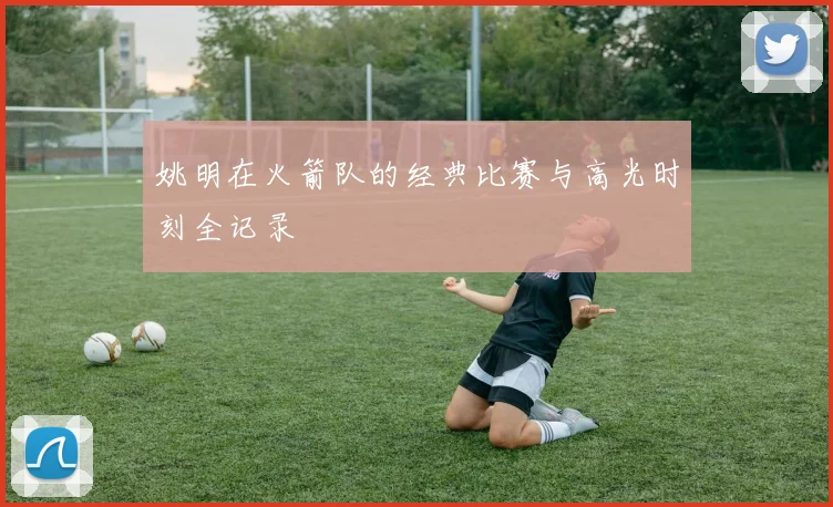 姚明在火箭队的经典比赛与高光时刻全记录