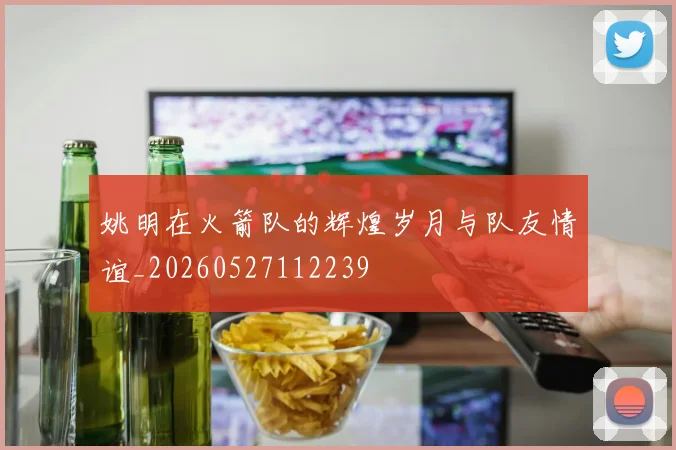 姚明在火箭队的辉煌岁月与队友情谊_20260527112239