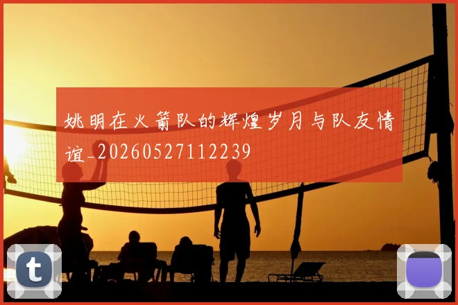姚明在火箭队的辉煌岁月与队友情谊_20260527112239