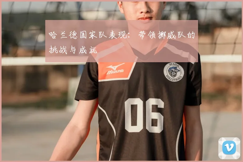 哈兰德国家队表现:带领挪威队的挑战与成就