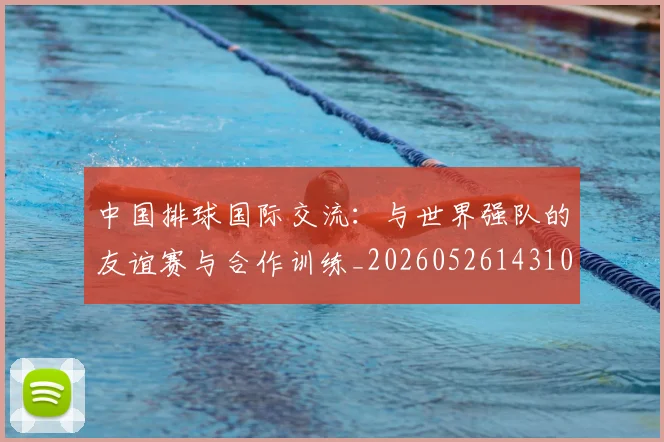 中国排球国际交流:与世界强队的友谊赛与合作训练_20260526143101