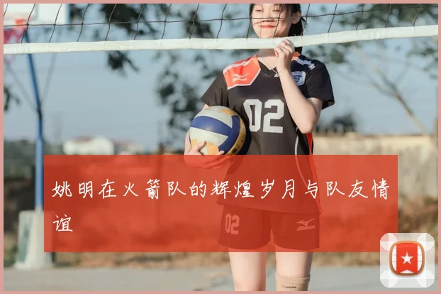 姚明在火箭队的辉煌岁月与队友情谊