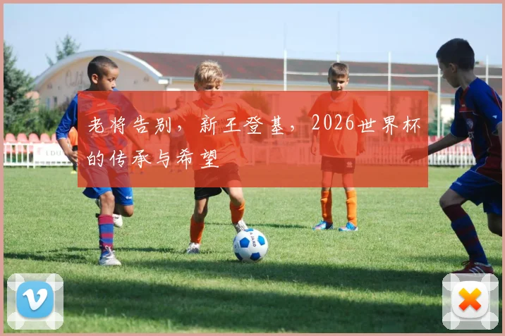 老将告别，新王登基，2026世界杯的传承与希望