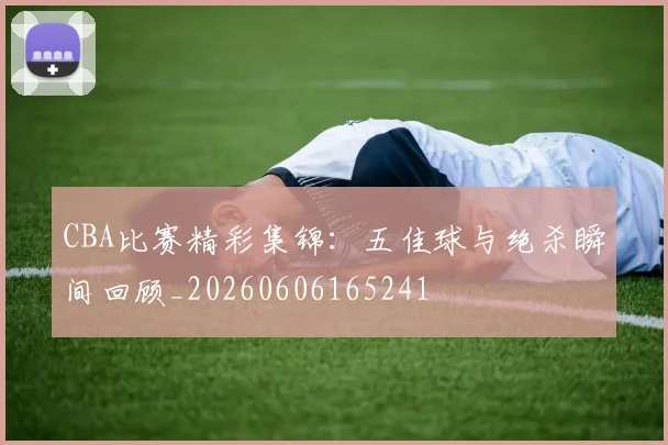 CBA比赛精彩集锦：五佳球与绝杀瞬间回顾_20260606165241